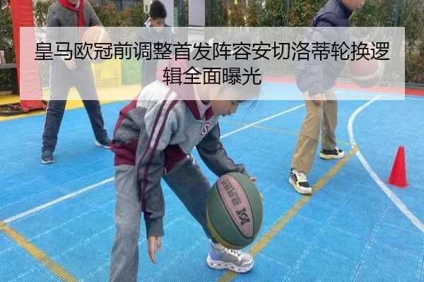 皇马欧冠前调整首发阵容安切洛蒂轮换逻辑全面曝光